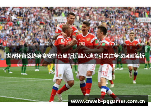 世界杯备战热身赛安排凸显新援融入速度引关注争议回顾解析